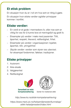 Et etisk problem En situasjon hvor du er i tvil om hva som er riktig å gjøre. En situasjon hvor etiske verdier og/eller prinsipper kommer i konflikt. Etiske verdier: En verdi er et gode i menneskers liv, eller noe som er viktig for oss for å kunne leve et meningsfylt og godt liv. Eksempler på verdier i møte med pasienter: Integritet, åpenhet, respekt, likeverd, rettferdighet, frihet. Eksempel på verdier i organisasjonen: lojalitet, åpenhet, tillit, ytringsfrihet. Skjulte verdier: verdier som styrer oss ubevisst, for eksempel fordommer, følelser, tradisjoner. Etiske prinsipper Autonomi Ikke-skade Velgjørenhet Rettferdighet - Klikk for stort bilde